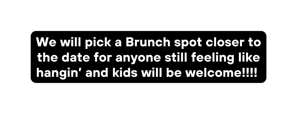 We will pick a Brunch spot closer to the date for anyone still feeling like hangin and kids will be welcome